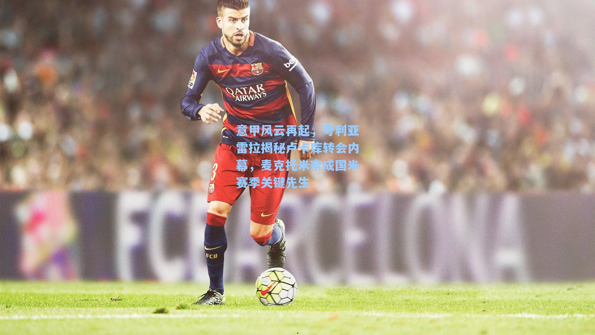 九游会_意甲风云再起，夸利亚雷拉揭秘卢卡库转会内幕，麦克托米奈成国米赛季关键先生