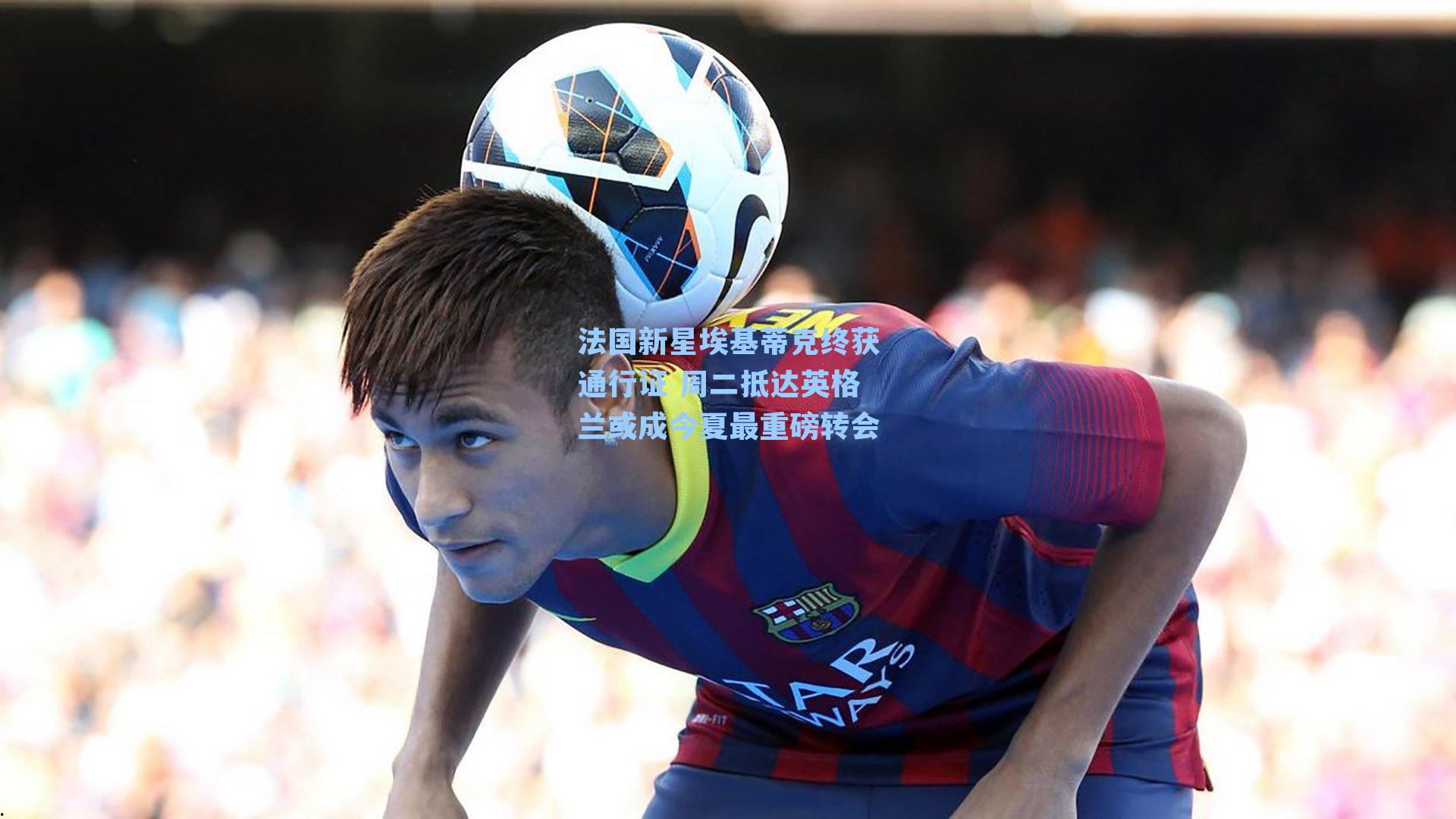 【 游戏体验】法国新星埃基蒂克终获通行证 周二抵达英格兰或成今夏最重磅转会